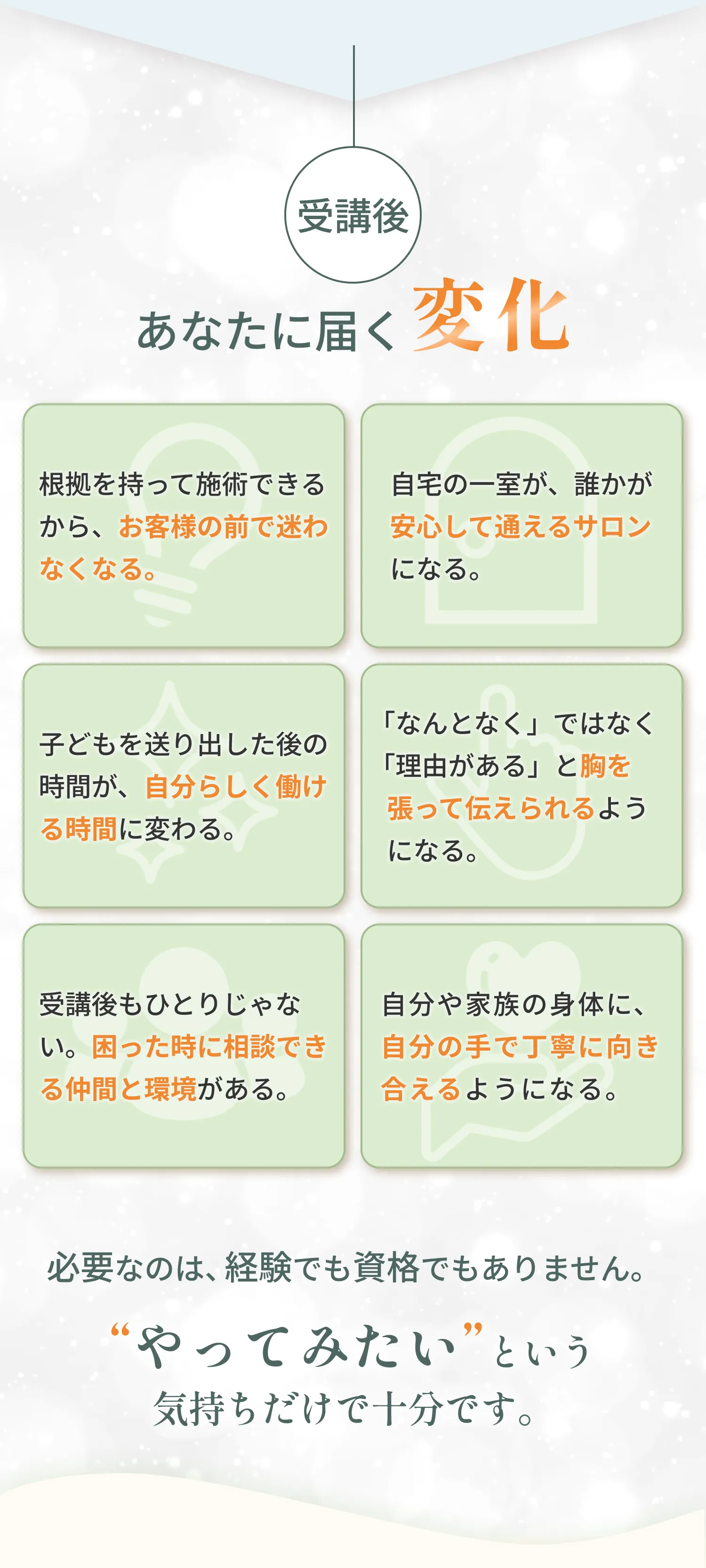 受講後あなたに届く変化 根拠を持って施術できる 自宅の一室が安心して通えるサロンになる 自分らしく働ける時間に変わる やってみたいという気持ちだけで十分です